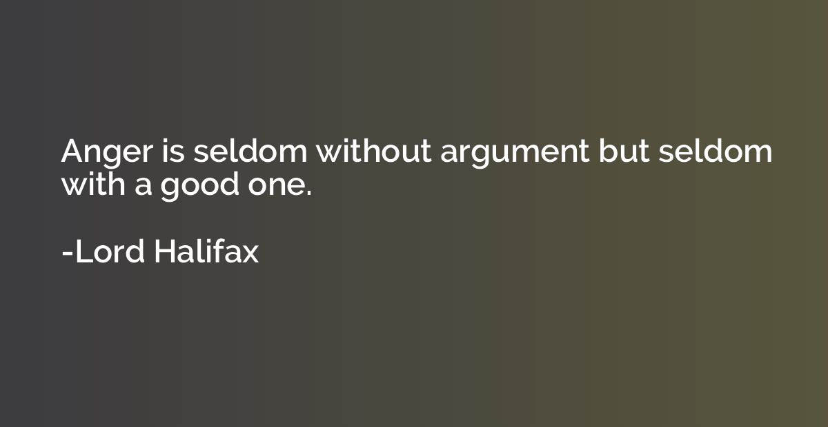 Anger is seldom without argument but seldom with a good one.