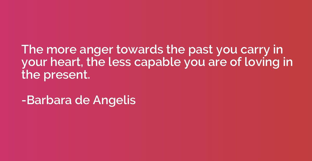 The more anger towards the past you carry in your heart, the