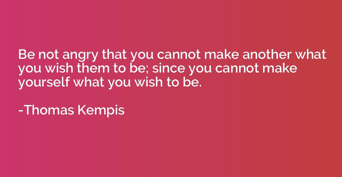 Be not angry that you cannot make another what you wish them