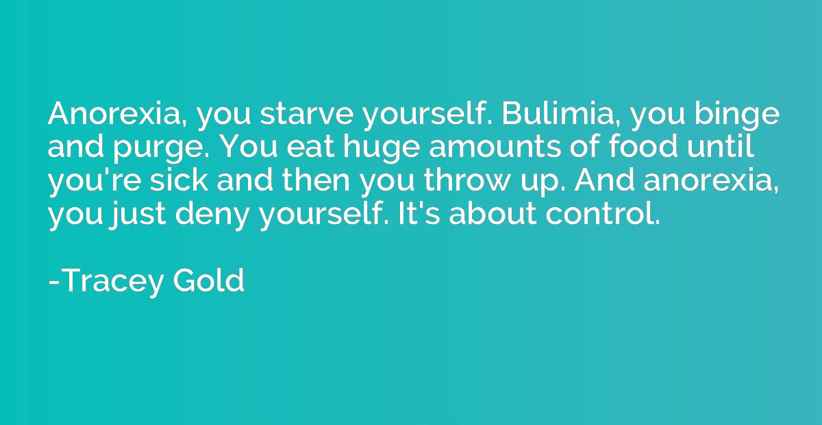Anorexia, you starve yourself. Bulimia, you binge and purge.
