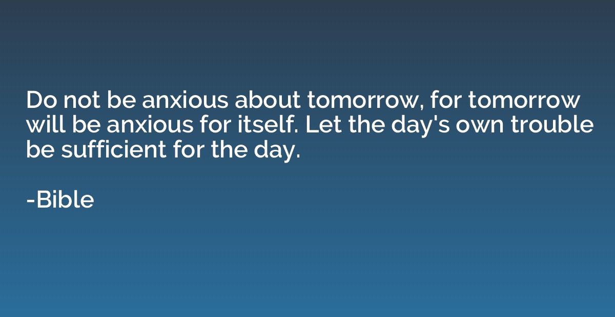 Do not be anxious about tomorrow, for tomorrow will be anxio