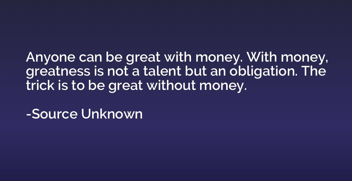 Anyone can be great with money. With money, greatness is not