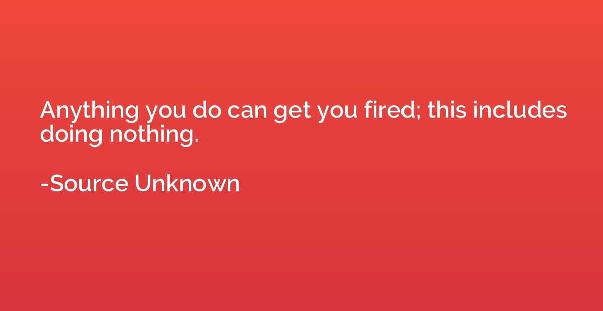 Anything you do can get you fired; this includes doing nothi