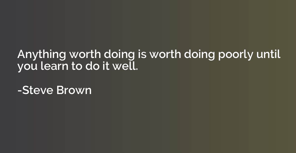 Anything worth doing is worth doing poorly until you learn t