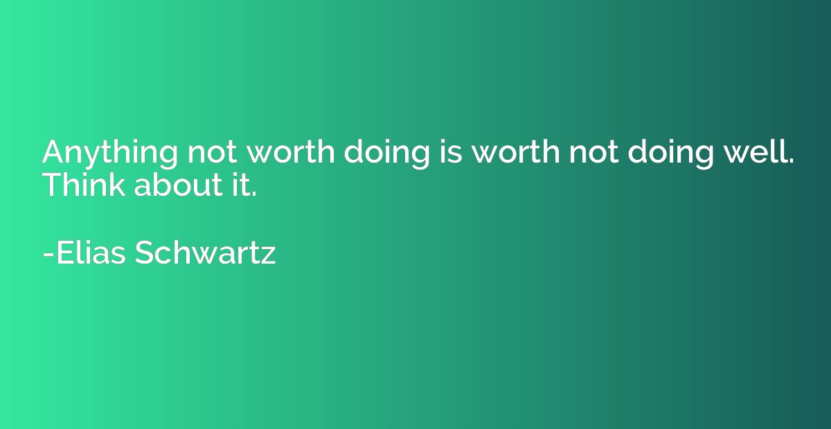 Anything not worth doing is worth not doing well. Think abou