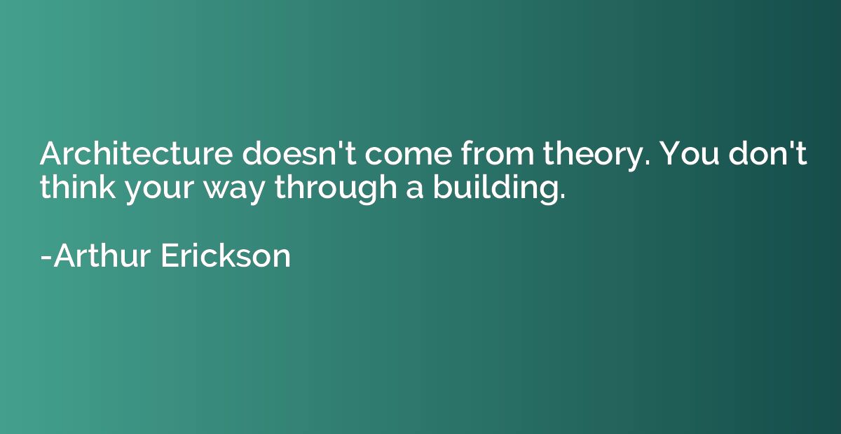 Architecture doesn't come from theory. You don't think your 