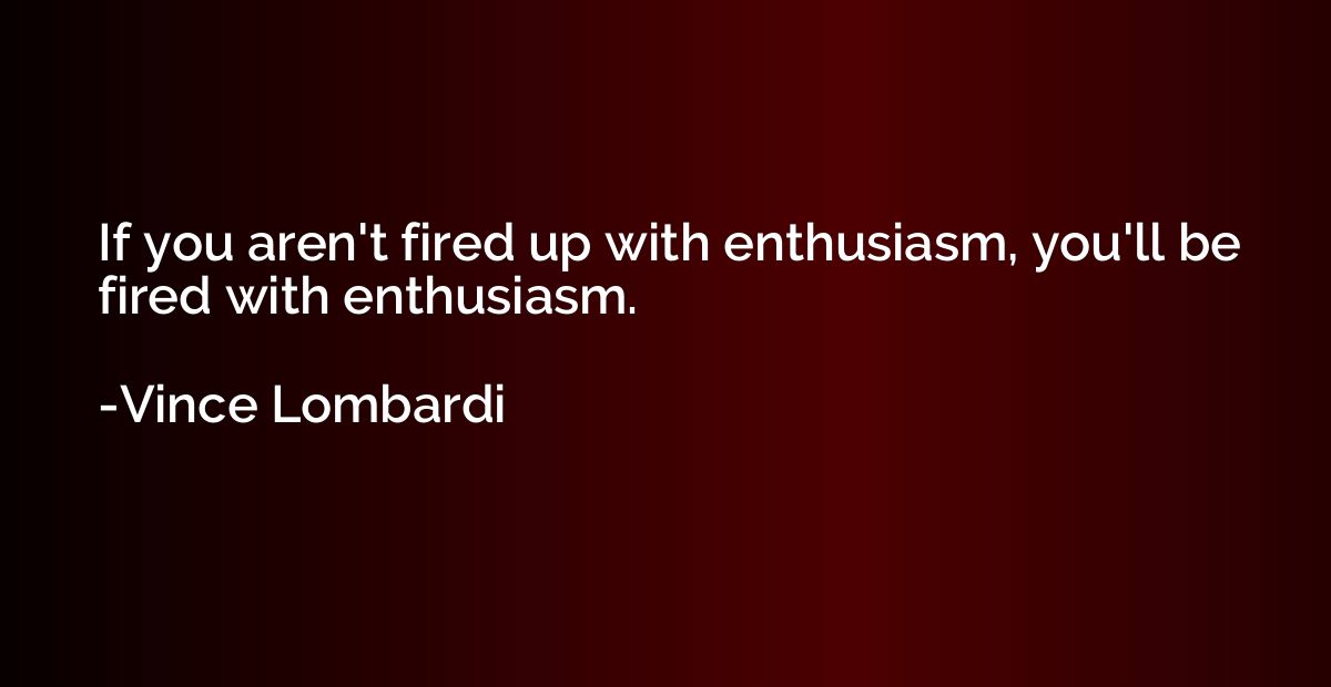 If you aren't fired up with enthusiasm, you'll be fired with