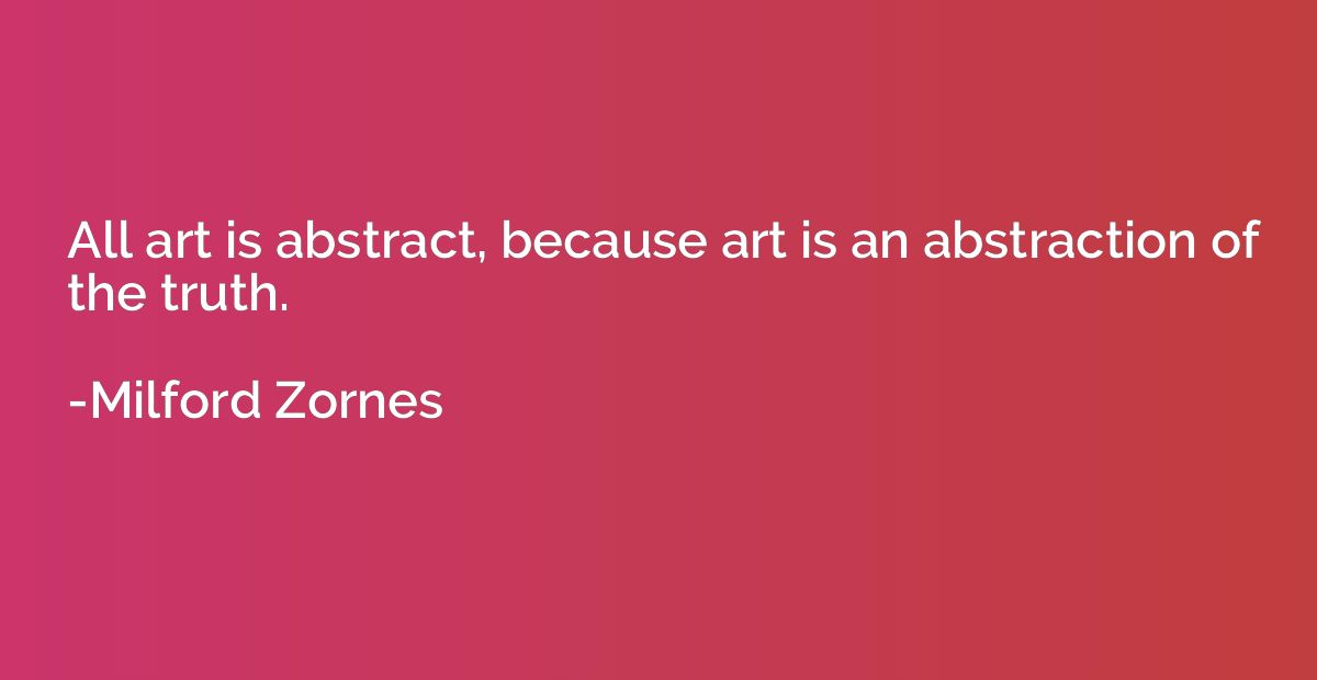 All art is abstract, because art is an abstraction of the tr
