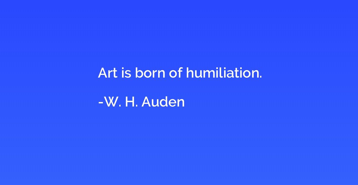 Art is born of humiliation.
