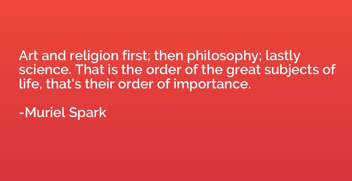 Art and religion first; then philosophy; lastly science. Tha