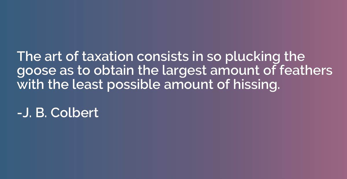 The art of taxation consists in so plucking the goose as to 