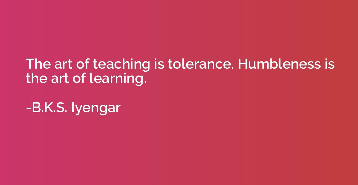 The art of teaching is tolerance. Humbleness is the art of l
