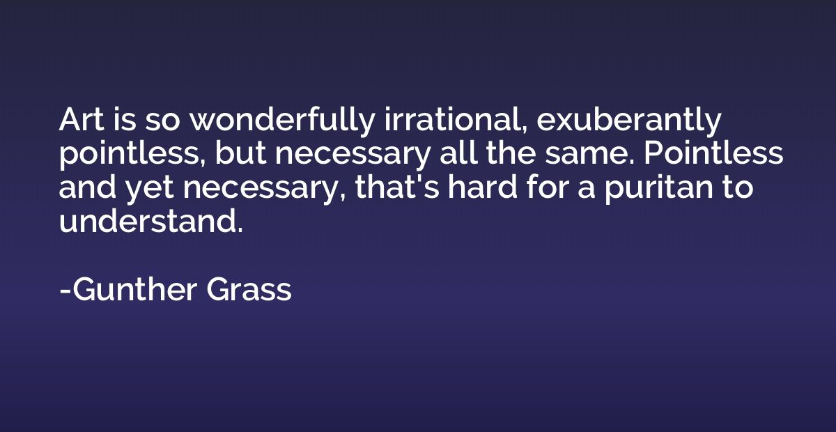 Art is so wonderfully irrational, exuberantly pointless, but