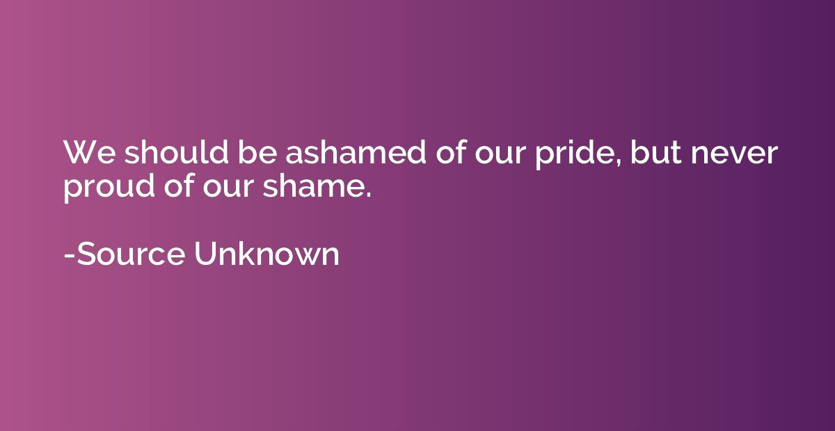We should be ashamed of our pride, but never proud of our sh