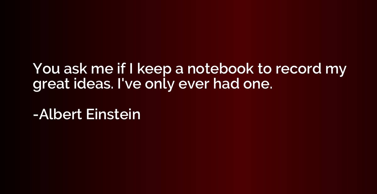 You ask me if I keep a notebook to record my great ideas. I'