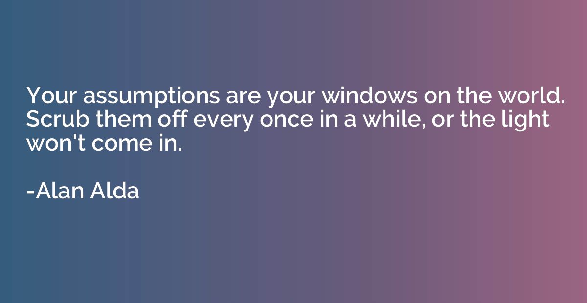 Your assumptions are your windows on the world. Scrub them o
