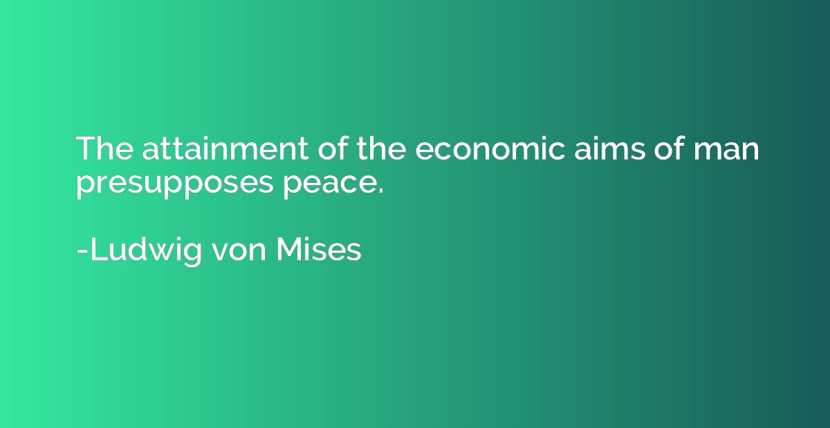 The attainment of the economic aims of man presupposes peace