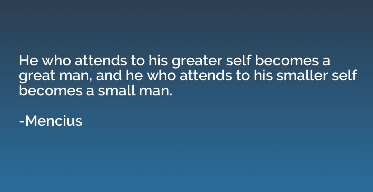 He who attends to his greater self becomes a great man, and 