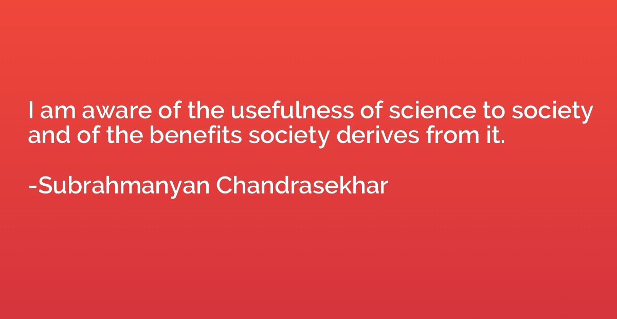 I am aware of the usefulness of science to society and of th