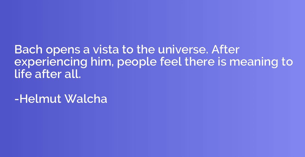 Bach opens a vista to the universe. After experiencing him, 