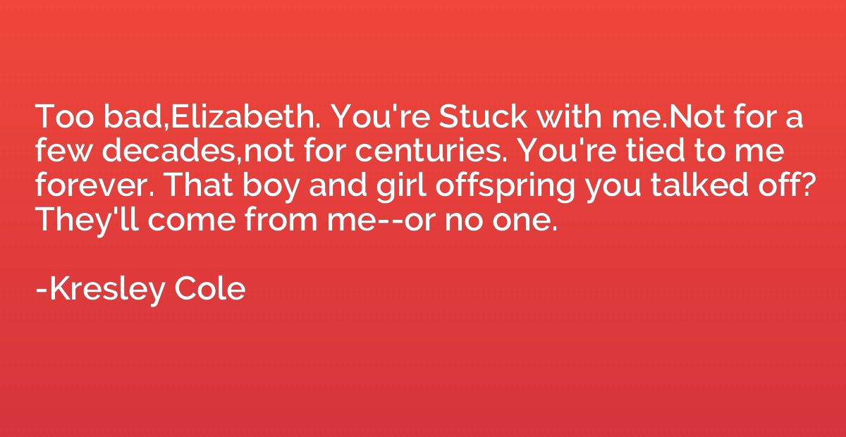 Too bad,Elizabeth. You're Stuck with me.Not for a few decade