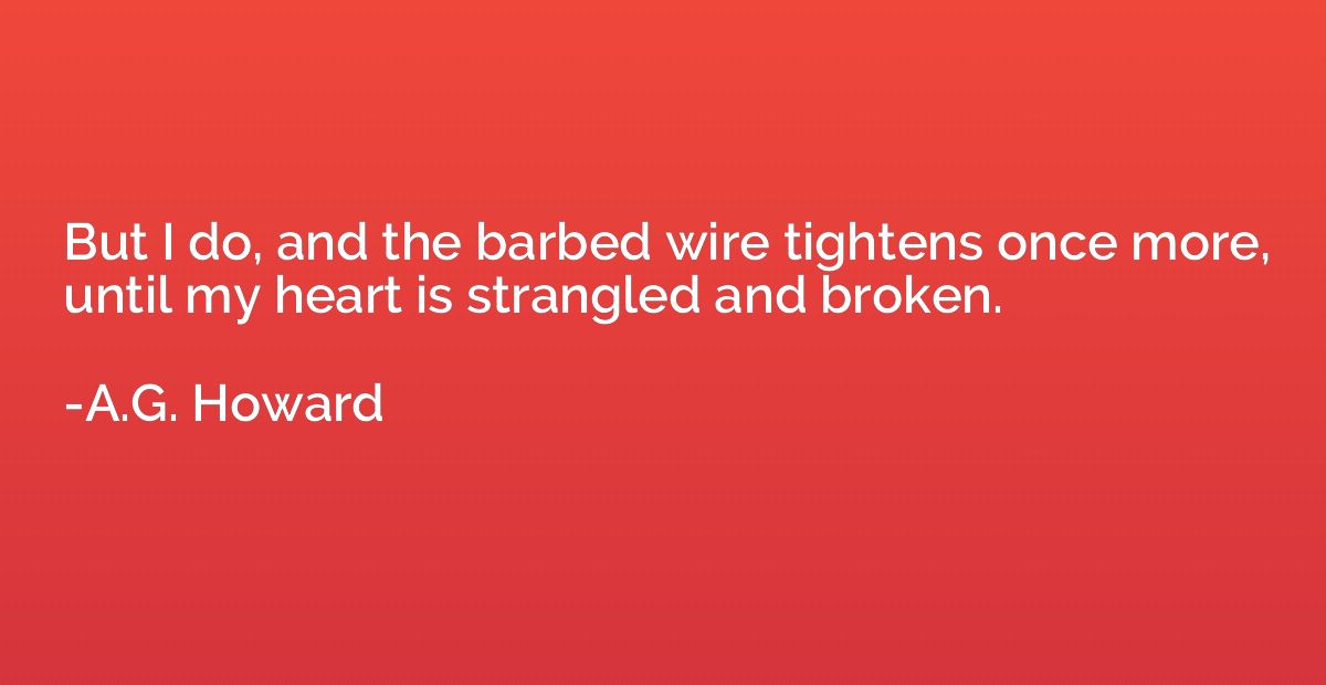 But I do, and the barbed wire tightens once more, until my h