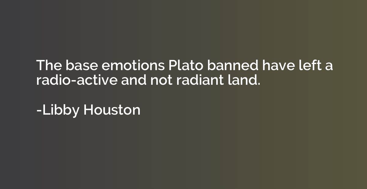 The base emotions Plato banned have left a radio-active and 