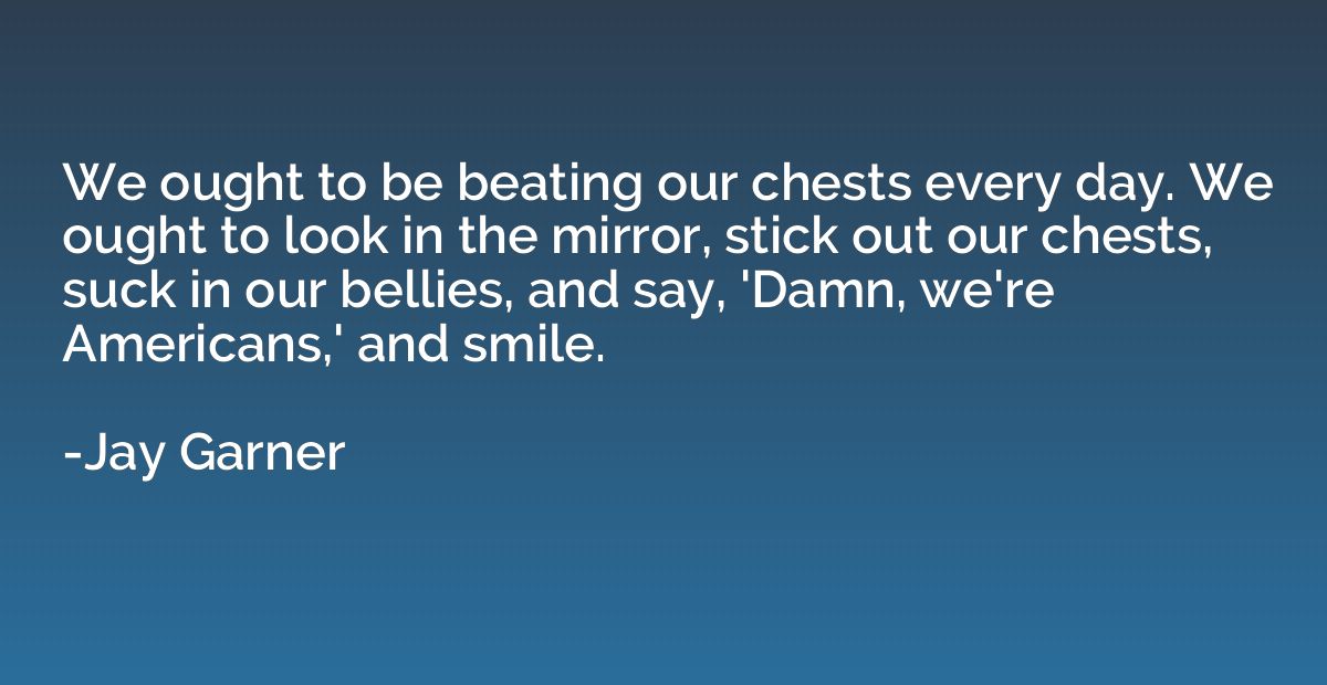 We ought to be beating our chests every day. We ought to loo