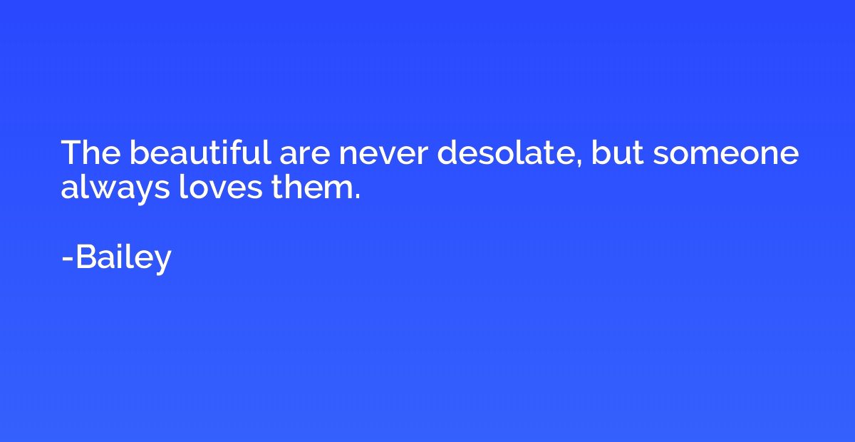 The beautiful are never desolate, but someone always loves t