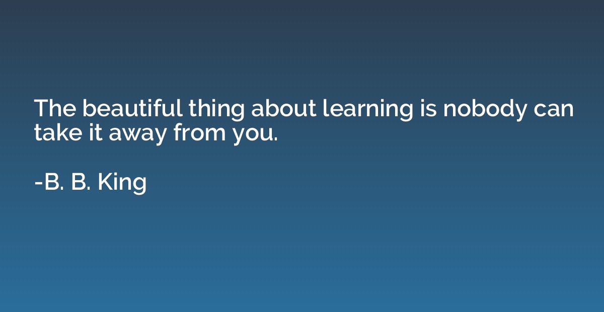 The beautiful thing about learning is nobody can take it awa