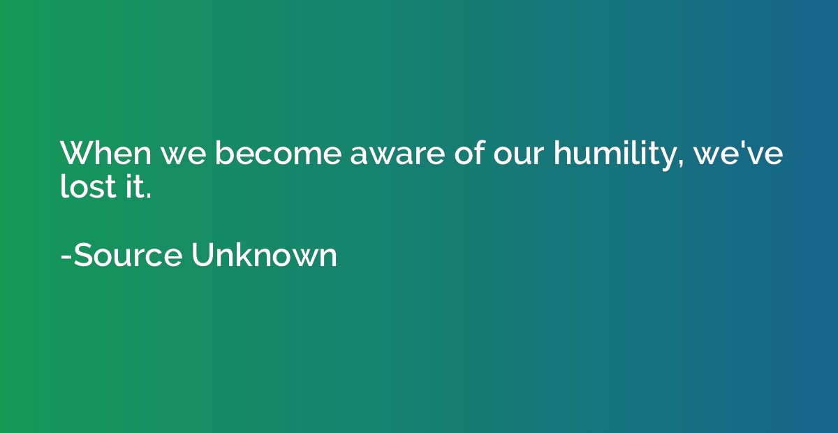 When we become aware of our humility, we've lost it.