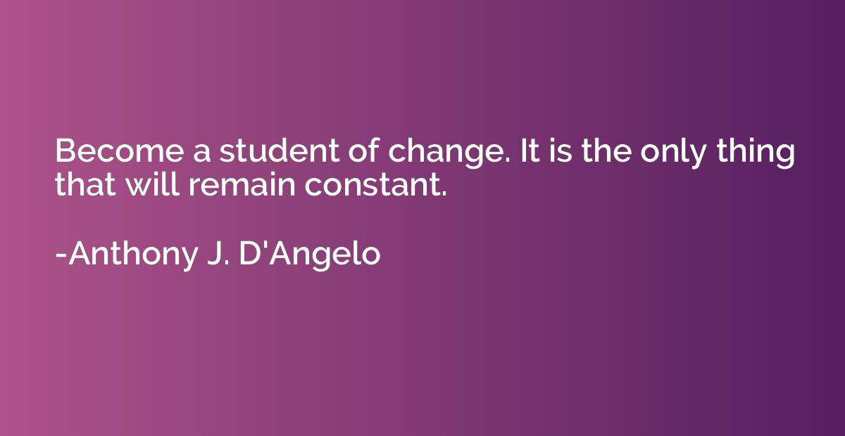 Become a student of change. It is the only thing that will r