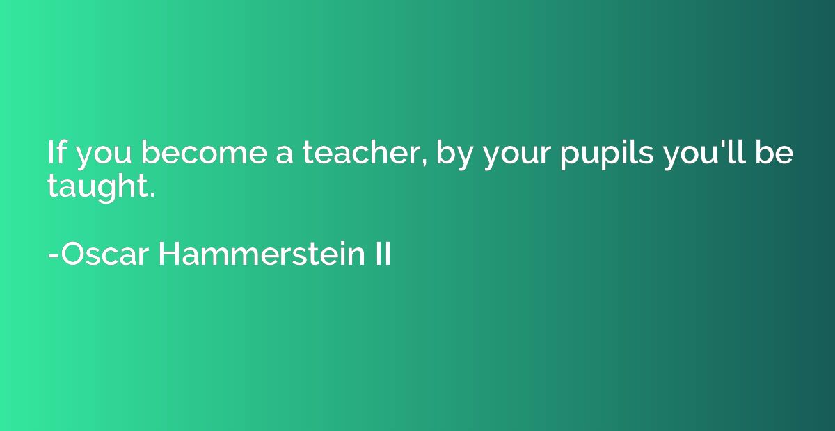 If you become a teacher, by your pupils you'll be taught.