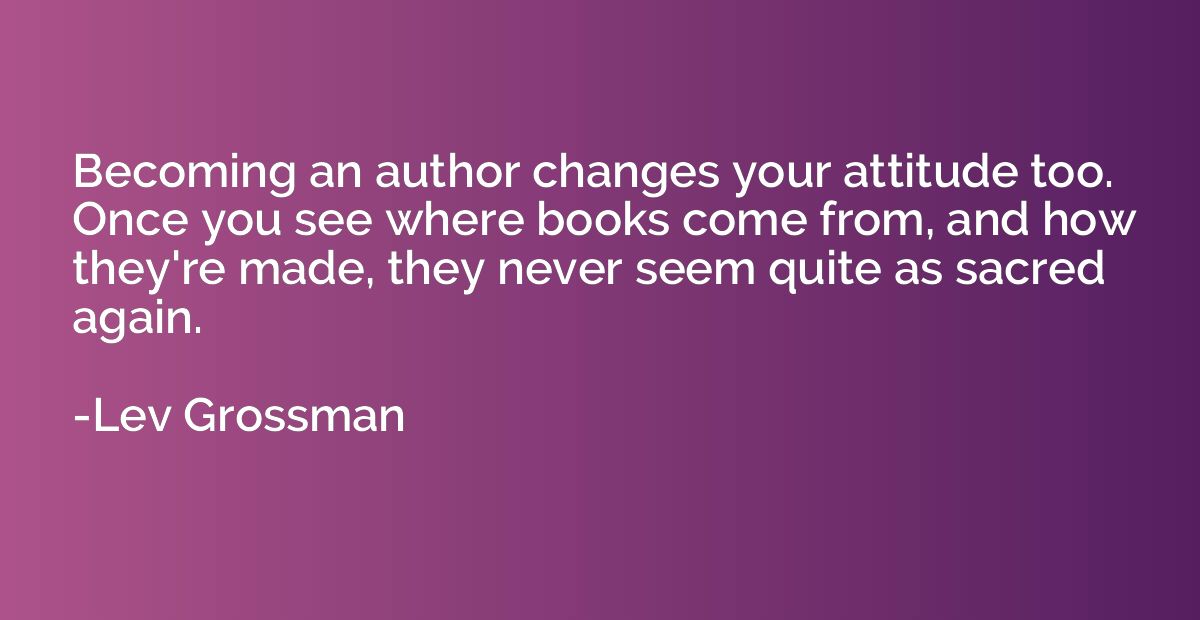 Becoming an author changes your attitude too. Once you see w