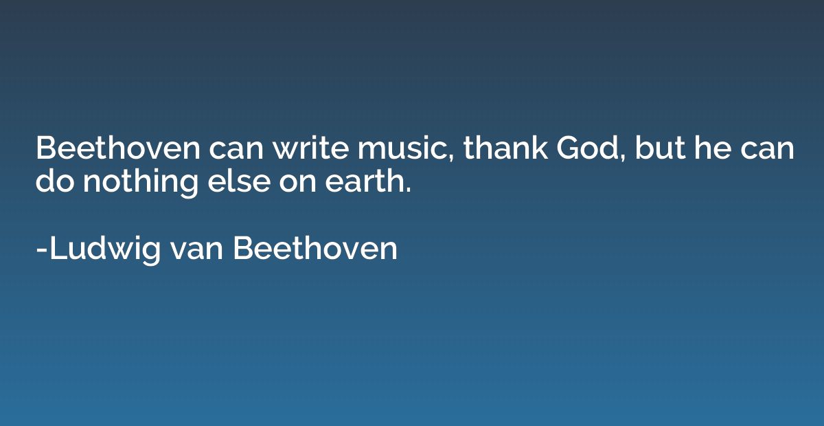 Beethoven can write music, thank God, but he can do nothing 