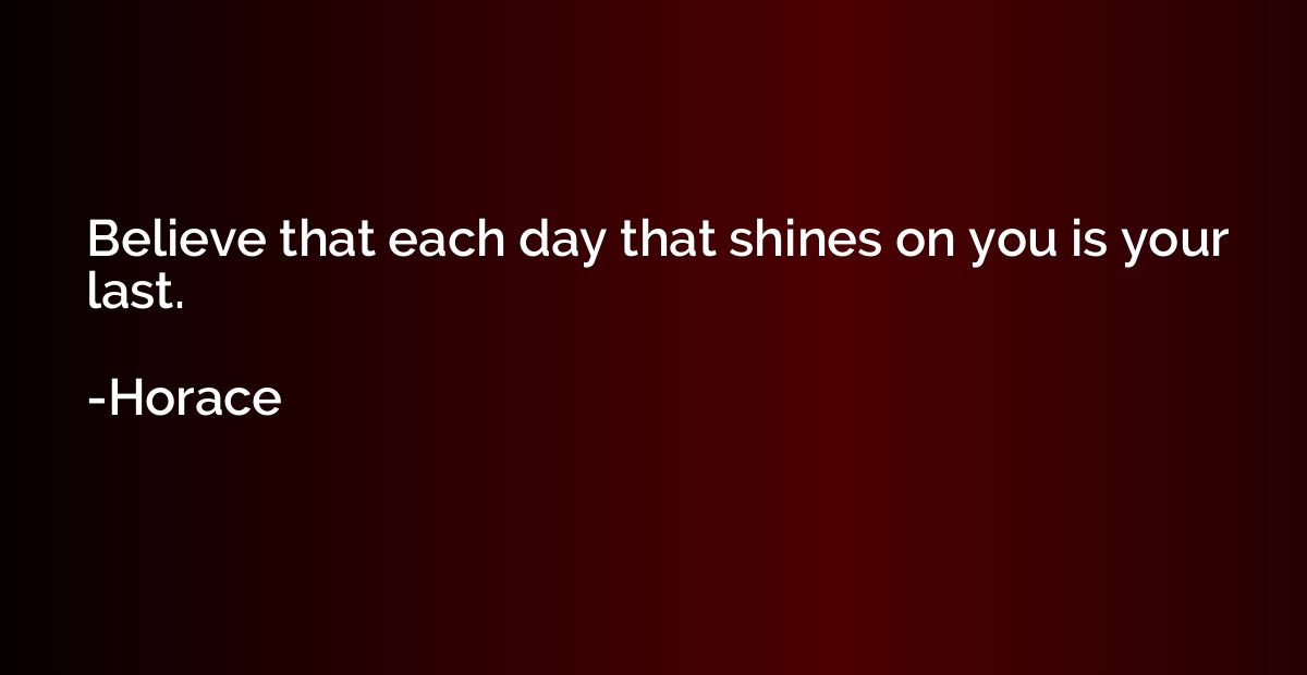 Believe that each day that shines on you is your last.