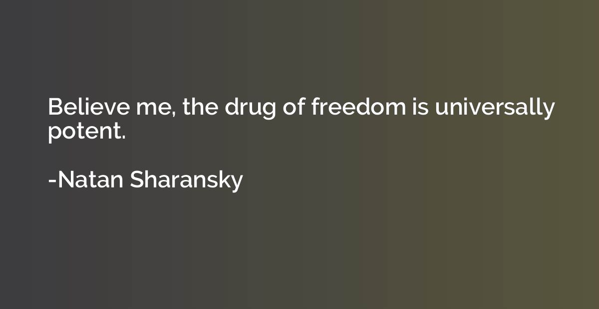 Believe me, the drug of freedom is universally potent.