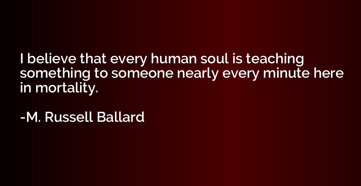 I believe that every human soul is teaching something to som