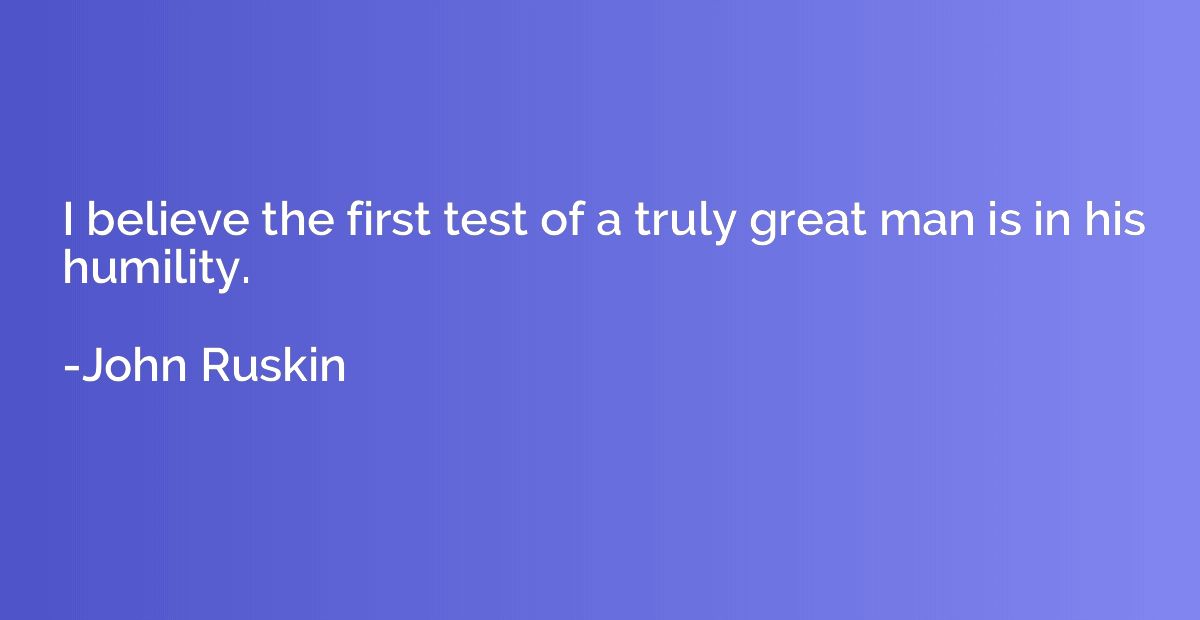 I believe the first test of a truly great man is in his humi