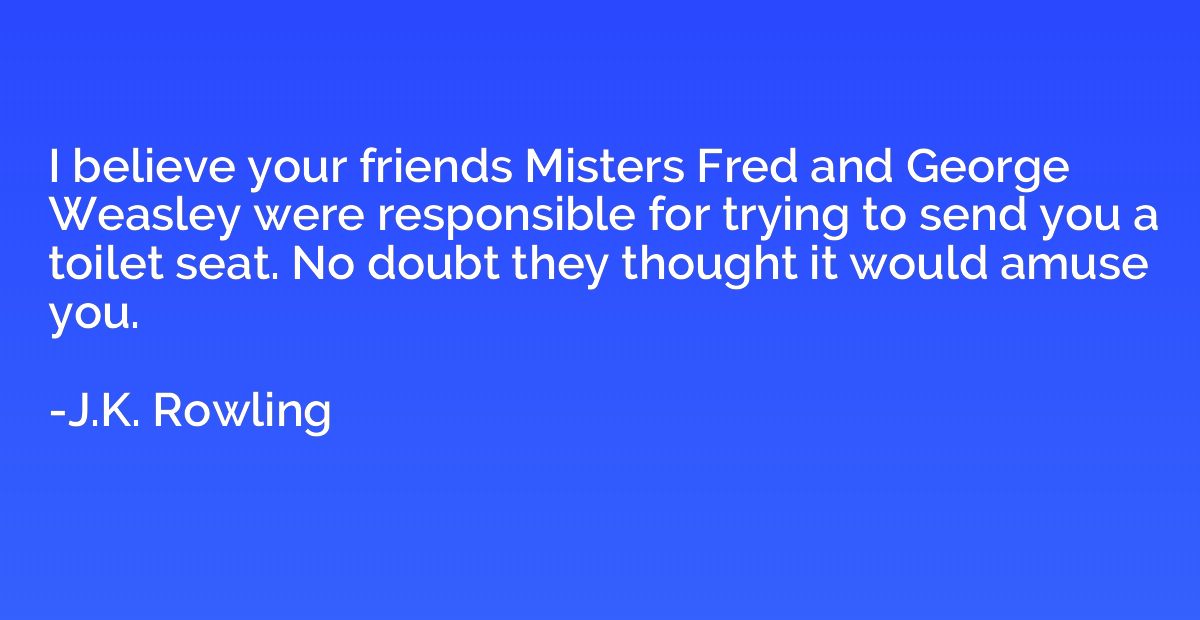 I believe your friends Misters Fred and George Weasley were 