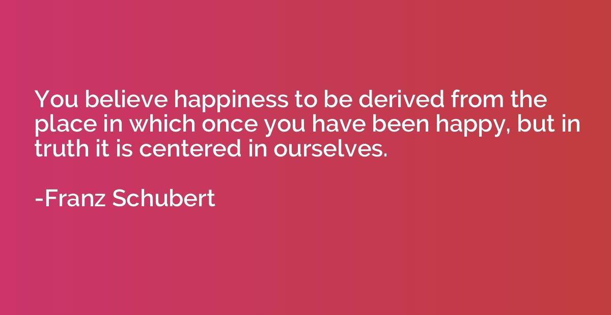 You believe happiness to be derived from the place in which 