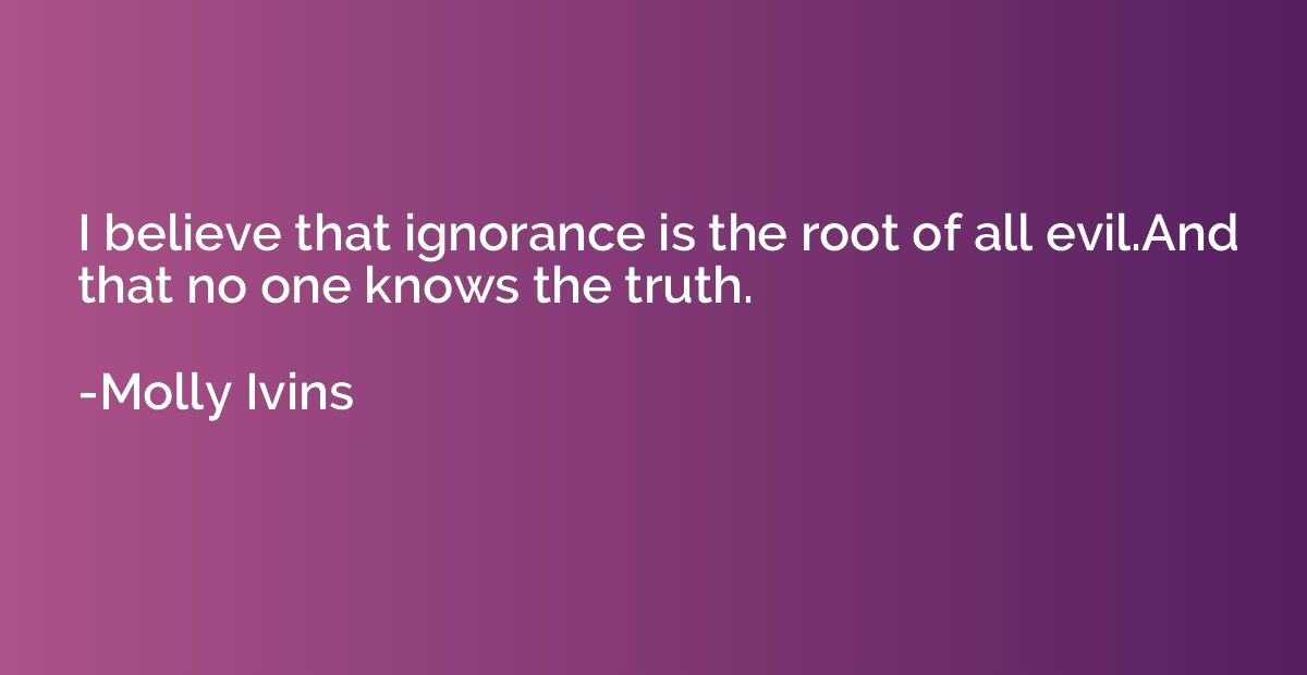 I believe that ignorance is the root of all evil.And that no