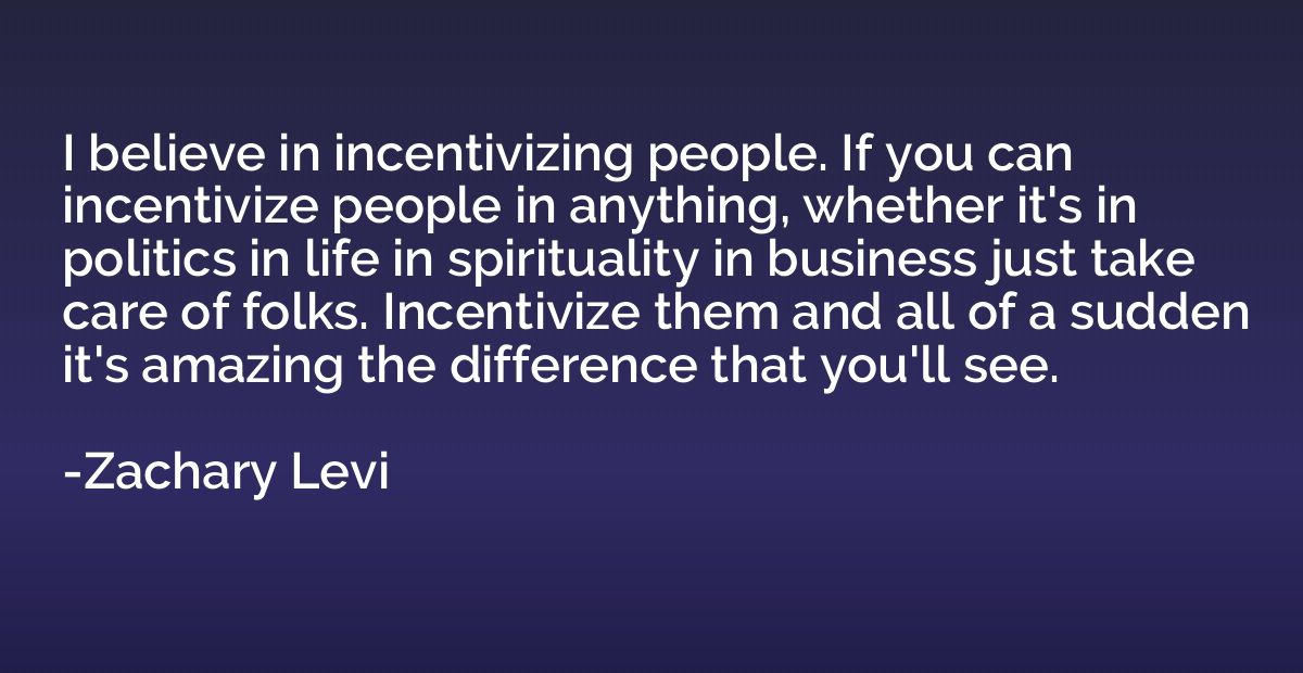 I believe in incentivizing people. If you can incentivize pe