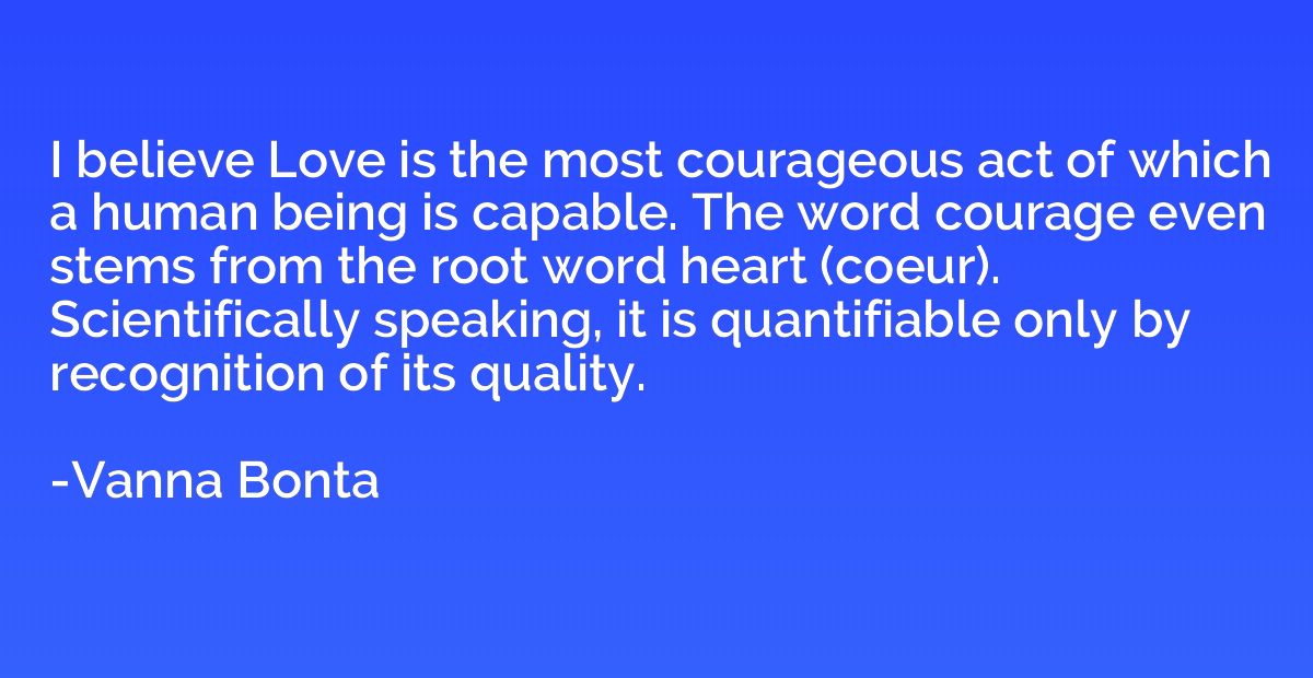 I believe Love is the most courageous act of which a human b