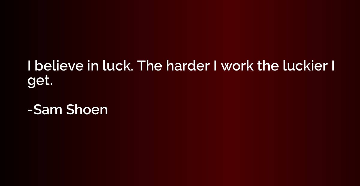 I believe in luck. The harder I work the luckier I get.