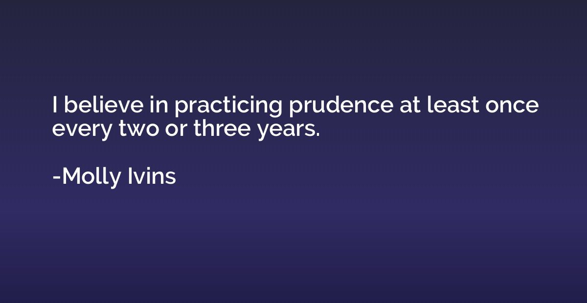 I believe in practicing prudence at least once every two or 