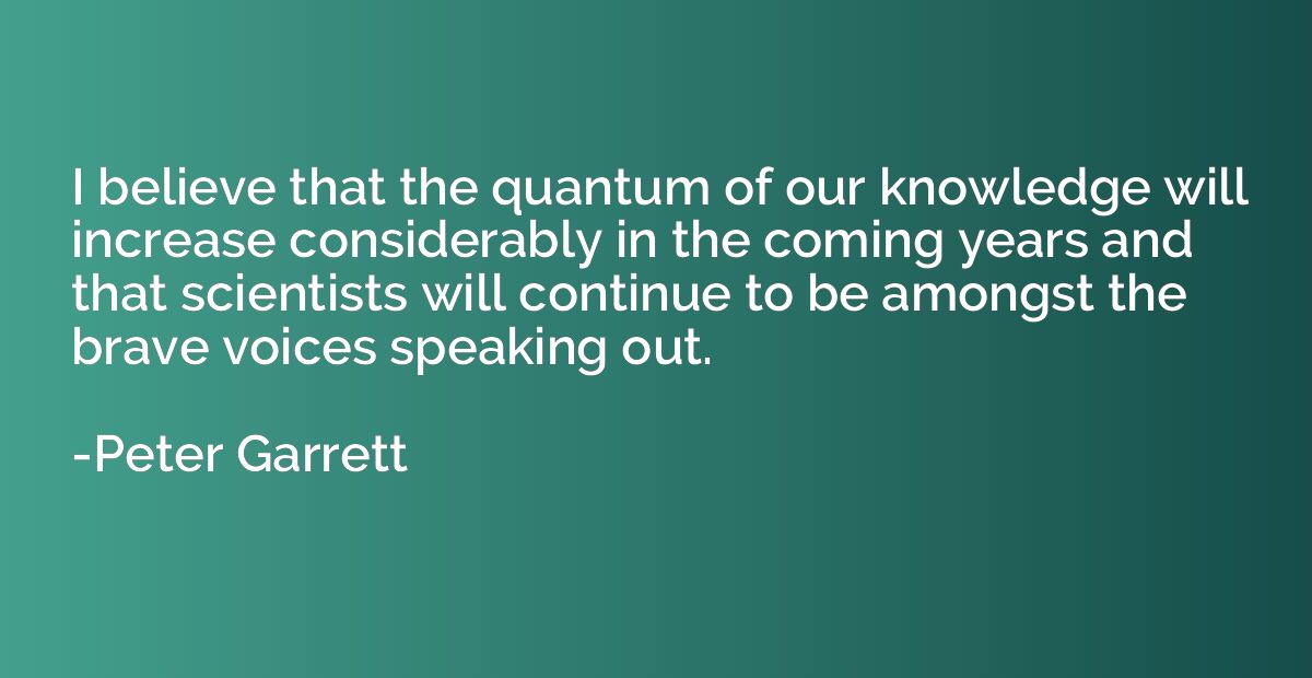 I believe that the quantum of our knowledge will increase co