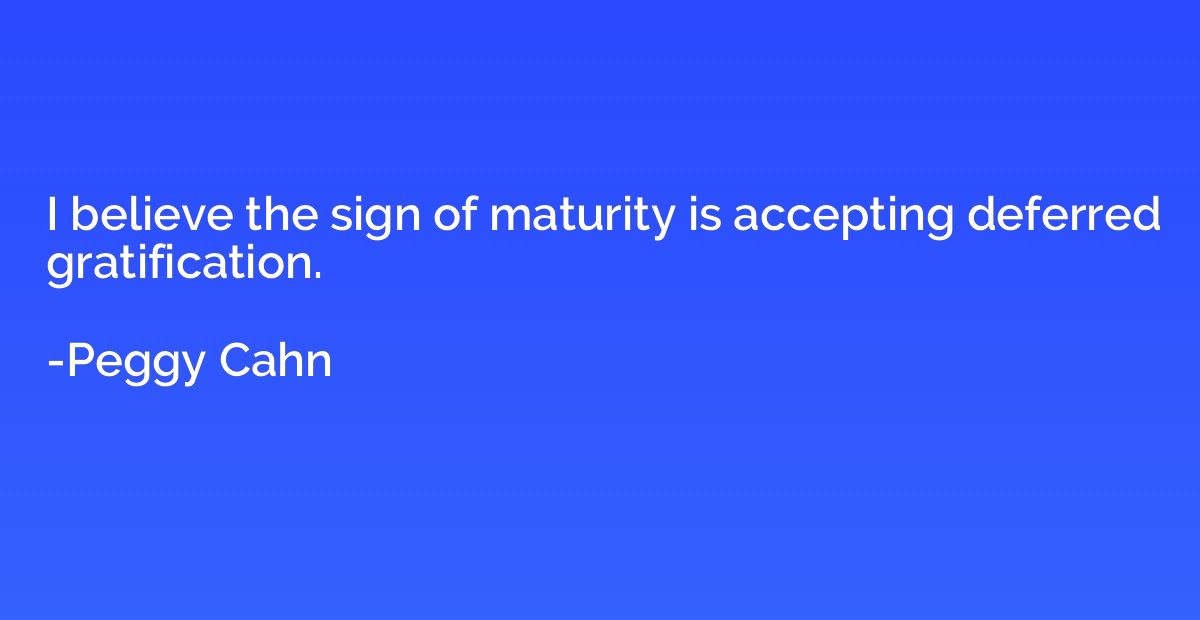 I believe the sign of maturity is accepting deferred gratifi