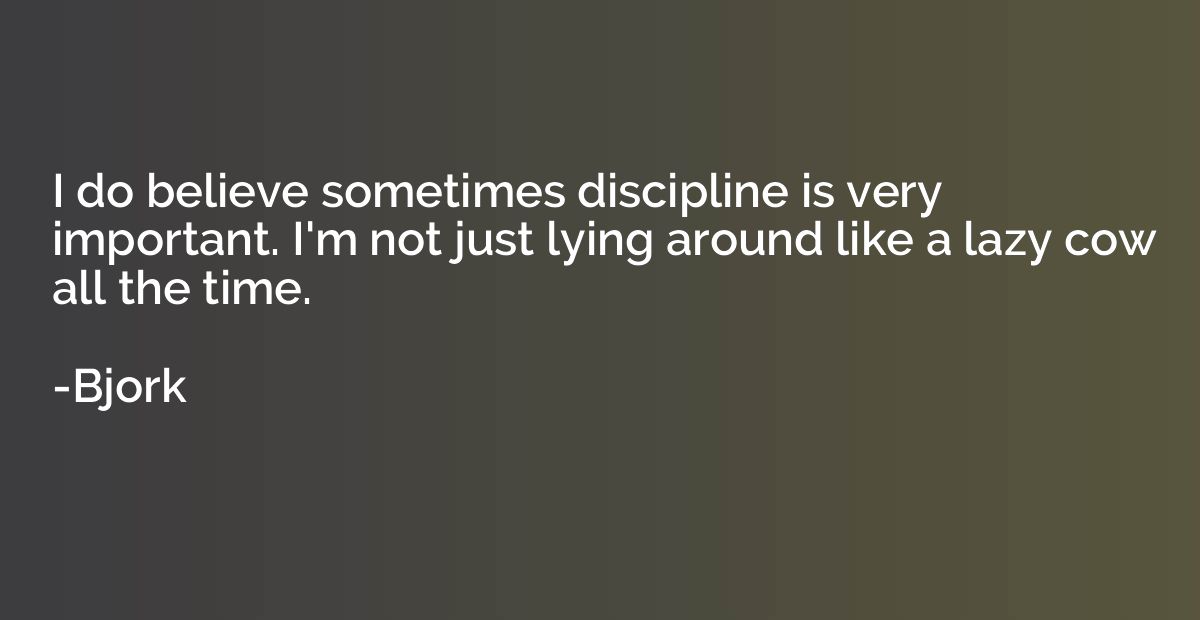 I do believe sometimes discipline is very important. I'm not