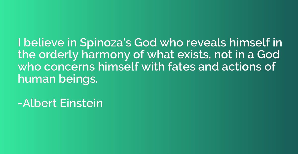 I believe in Spinoza's God who reveals himself in the orderl
